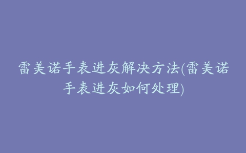 雷美诺手表进灰解决方法(雷美诺手表进灰如何处理)