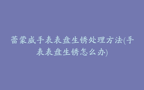 蕾蒙威手表表盘生锈处理方法(手表表盘生锈怎么办)