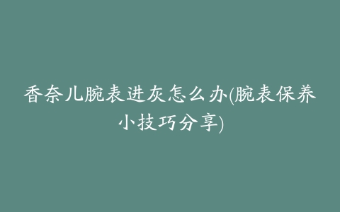 香奈儿腕表进灰怎么办(腕表保养小技巧分享)