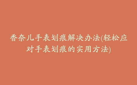 香奈儿手表划痕解决办法(轻松应对手表划痕的实用方法)