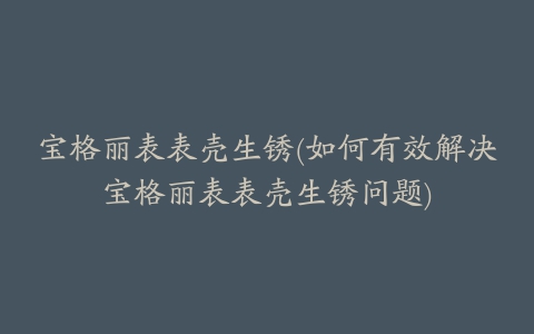 宝格丽表表壳生锈(如何有效解决宝格丽表表壳生锈问题)