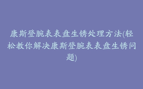 康斯登腕表表盘生锈处理方法(轻松教你解决康斯登腕表表盘生锈问题)