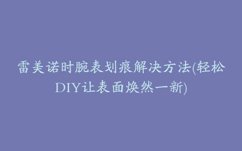 雷美诺时腕表划痕解决方法(轻松DIY让表面焕然一新)