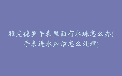 雅克德罗手表里面有水珠怎么办(手表进水应该怎么处理)