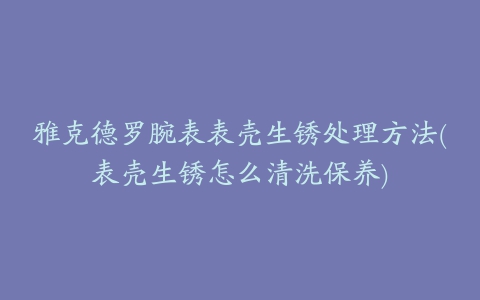 雅克德罗腕表表壳生锈处理方法(表壳生锈怎么清洗保养)