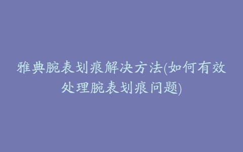 雅典腕表划痕解决方法(如何有效处理腕表划痕问题)