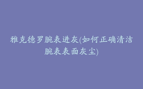 雅克德罗腕表进灰(如何正确清洁腕表表面灰尘)