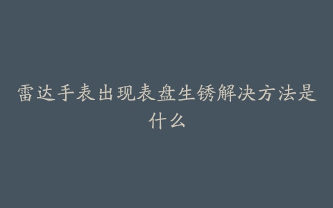 雷达手表出现表盘生锈解决方法是什么