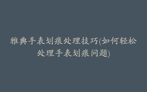 雅典手表划痕处理技巧(如何轻松处理手表划痕问题)