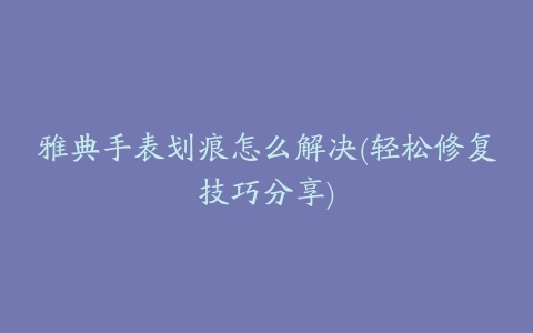 雅典手表划痕怎么解决(轻松修复技巧分享)