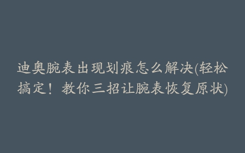 迪奥腕表出现划痕怎么解决(轻松搞定！教你三招让腕表恢复原状)