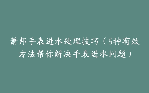 萧邦手表进水处理技巧(5种有效方法帮你解决手表进水问题)