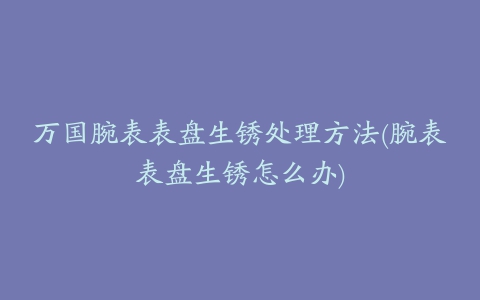 万国腕表表盘生锈处理方法(腕表表盘生锈怎么办)