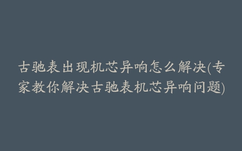 古驰表出现机芯异响怎么解决(专家教你解决古驰表机芯异响问题)