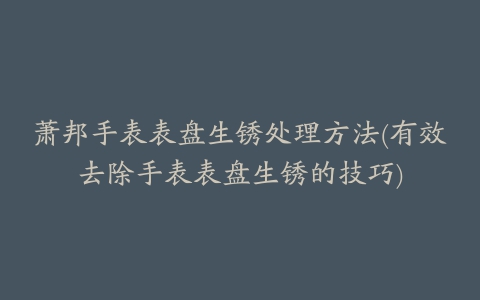 萧邦手表表盘生锈处理方法(有效去除手表表盘生锈的技巧)