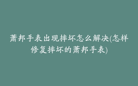 萧邦手表出现摔坏怎么解决(怎样修复摔坏的萧邦手表)