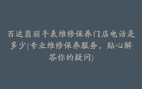 百达翡丽手表维修保养门店电话是多少(专业维修保养服务，贴心解答你的疑问)