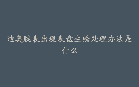 迪奥腕表出现表盘生锈处理办法是什么