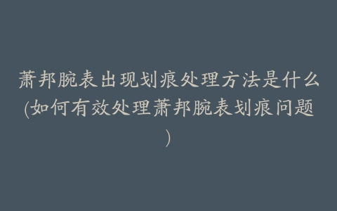 萧邦腕表出现划痕处理方法是什么(如何有效处理萧邦腕表划痕问题)