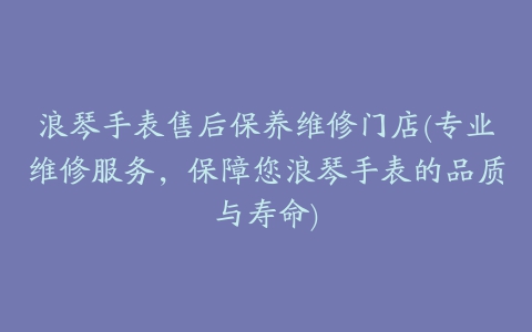 浪琴手表售后保养维修门店(专业维修服务，保障您浪琴手表的品质与寿命)