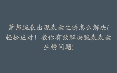 萧邦腕表出现表盘生锈怎么解决(轻松应对！教你有效解决腕表表盘生锈问题)