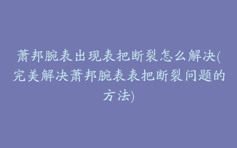 萧邦腕表出现表把断裂怎么解决(完美解决萧邦腕表表把断裂问题的方法)