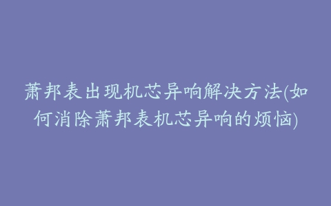 萧邦表出现机芯异响解决方法(如何消除萧邦表机芯异响的烦恼)