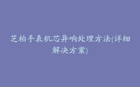 芝柏手表机芯异响处理方法(详细解决方案)