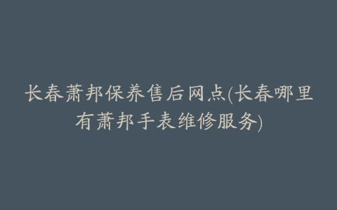长春萧邦保养售后网点(长春哪里有萧邦手表维修服务)