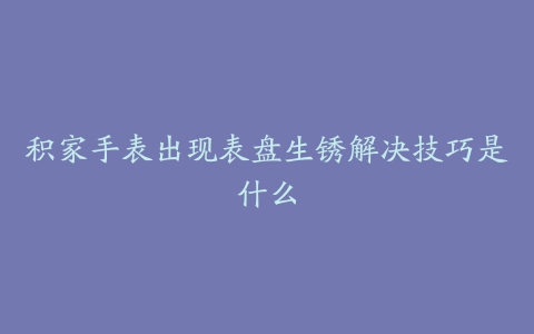 积家手表出现表盘生锈解决技巧是什么