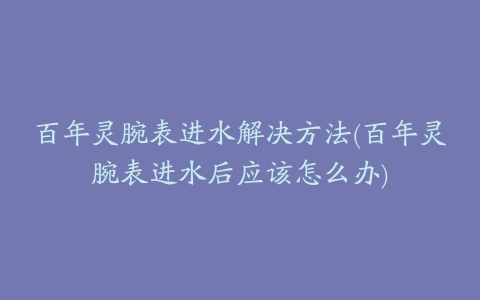 百年灵腕表进水解决方法(百年灵腕表进水后应该怎么办)