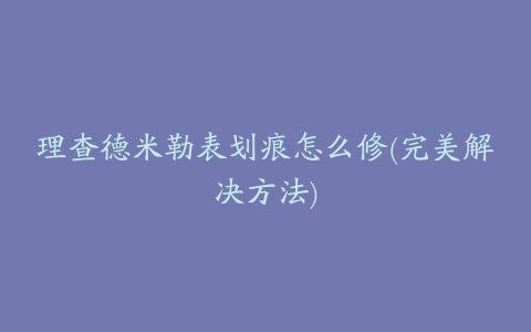 理查德米勒表划痕怎么修(完美解决方法)