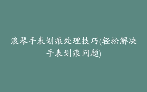 浪琴手表划痕处理技巧(轻松解决手表划痕问题)