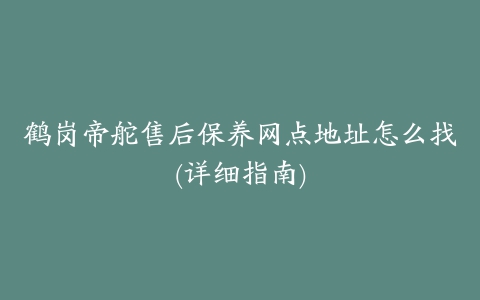 鹤岗帝舵售后保养网点地址怎么找(详细指南)