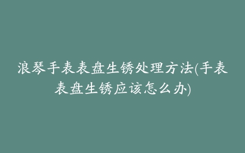 浪琴手表表盘生锈处理方法(手表表盘生锈应该怎么办)