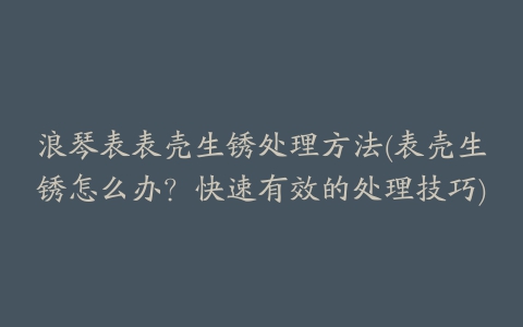 浪琴表表壳生锈处理方法(表壳生锈怎么办？快速有效的处理技巧)