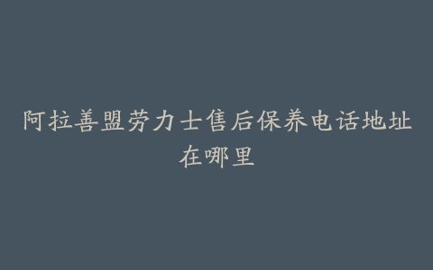 阿拉善盟劳力士售后保养电话地址在哪里
