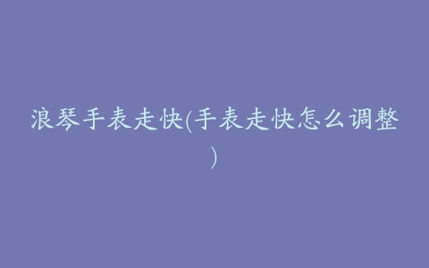 浪琴手表走快(手表走快怎么调整)