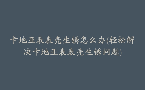卡地亚表表壳生锈怎么办(轻松解决卡地亚表表壳生锈问题)