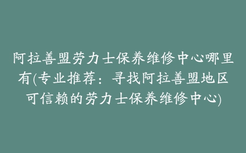 阿拉善盟劳力士保养维修中心哪里有(专业推荐:寻找阿拉善盟地区可信赖的劳力士保养维修中心)