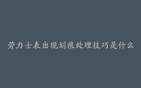 劳力士表出现划痕处理技巧是什么