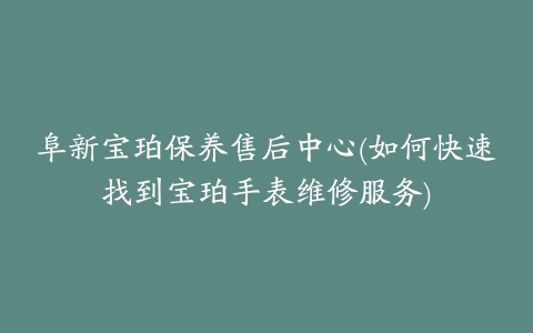阜新宝珀保养售后中心(如何快速找到宝珀手表维修服务)