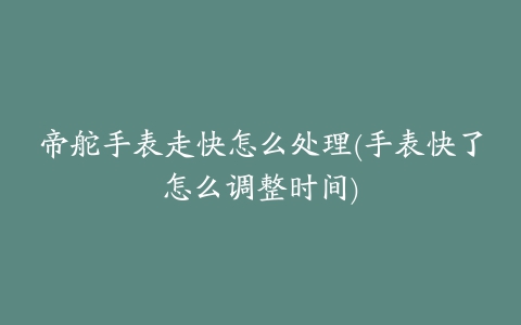 帝舵手表走快怎么处理(手表快了怎么调整时间)