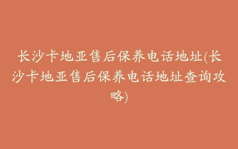 长沙卡地亚售后保养电话地址(长沙卡地亚售后保养电话地址查询攻略)
