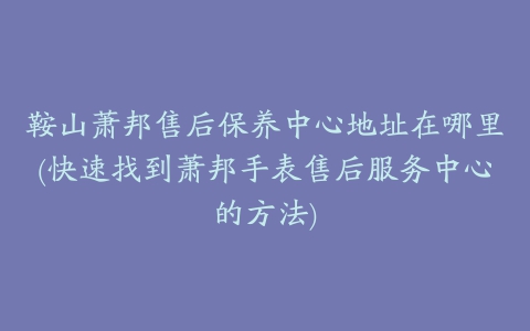 鞍山萧邦售后保养中心地址在哪里(快速找到萧邦手表售后服务中心的方法)