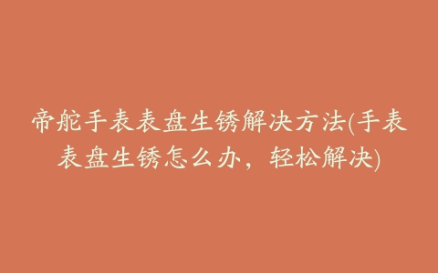帝舵手表表盘生锈解决方法(手表表盘生锈怎么办，轻松解决)