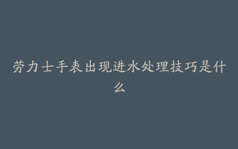 劳力士手表出现进水处理技巧是什么