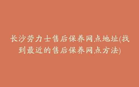 长沙劳力士售后保养网点地址(找到最近的售后保养网点方法)