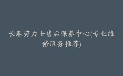 长春劳力士售后保养中心(专业维修服务推荐)