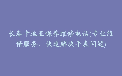 长春卡地亚保养维修电话(专业维修服务，快速解决手表问题)